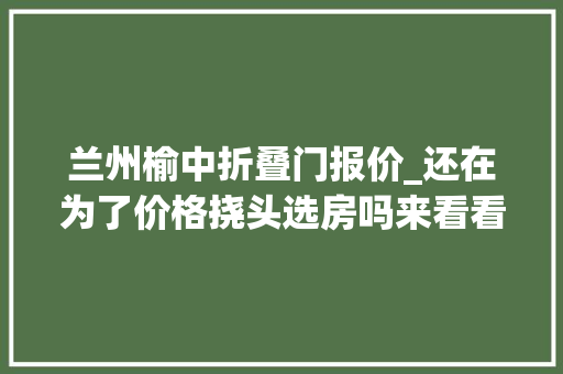 兰州榆中折叠门报价_还在为了价格挠头选房吗来看看榆中50006000元/㎡的高性价比楼盘