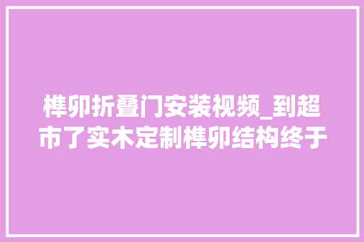 榫卯折叠门安装视频_到超市了实木定制榫卯结构终于到了绵阳全屋定制绵