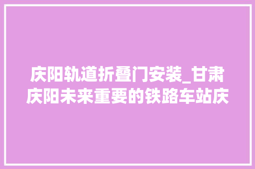 庆阳轨道折叠门安装_甘肃庆阳未来重要的铁路车站庆阳站