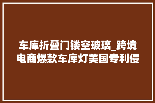 车库折叠门镂空玻璃_跨境电商爆款车库灯美国专利侵权预警