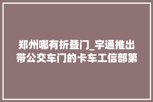 郑州哪有折叠门_宇通推出带公交车门的卡车工信部第347批N类重卡新品公示概述