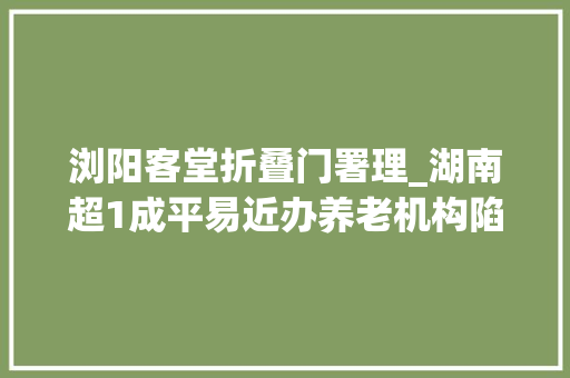 浏阳客堂折叠门署理_湖南超1成平易近办养老机构陷造孽集资被套白叟我已89岁等不起了