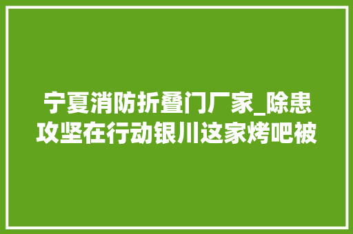 宁夏消防折叠门厂家_除患攻坚在行动银川这家烤吧被查封