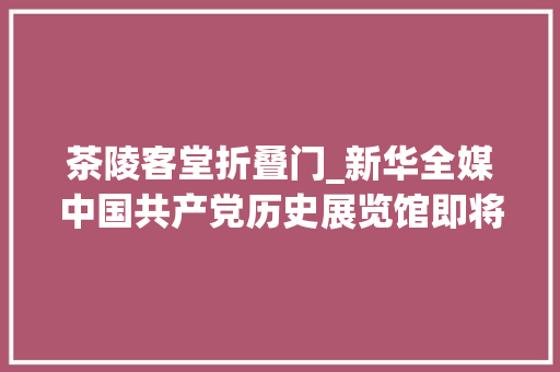 茶陵客堂折叠门_新华全媒中国共产党历史展览馆即将对年夜众开放这些展品值得一看