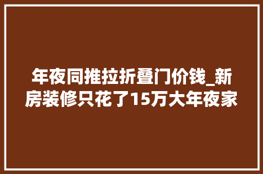 年夜同推拉折叠门价钱_新房装修只花了15万大年夜家参不雅观完说20万都装不下来超爽