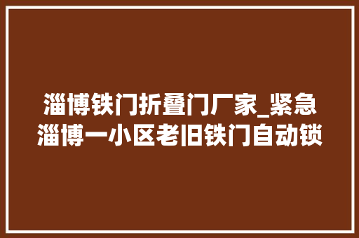 淄博铁门折叠门厂家_紧急淄博一小区老旧铁门自动锁去世俩人被困