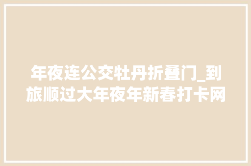 年夜连公交牡丹折叠门_到旅顺过大年夜年新春打卡网红地畅玩华酝牡丹园