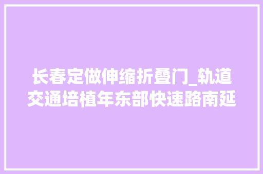 长春定做伸缩折叠门_轨道交通培植年东部快速路南延动植物园迁居今年长春这些大年夜工程上了热搜