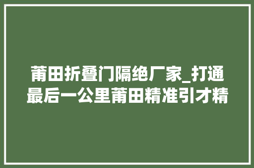 莆田折叠门隔绝厂家_打通最后一公里莆田精准引才精心育才为家当成长添底气