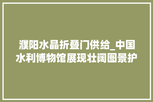 濮阳水晶折叠门供给_中国水利博物馆展现壮阔图景护水脉兴水利续文脉惠平易近生