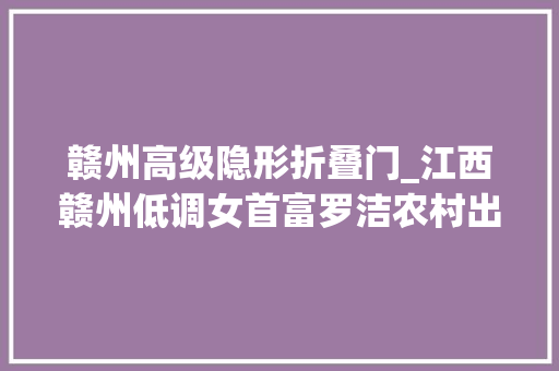 赣州高级隐形折叠门_江西赣州低调女首富罗洁农村出身白手起身如今身价50亿元