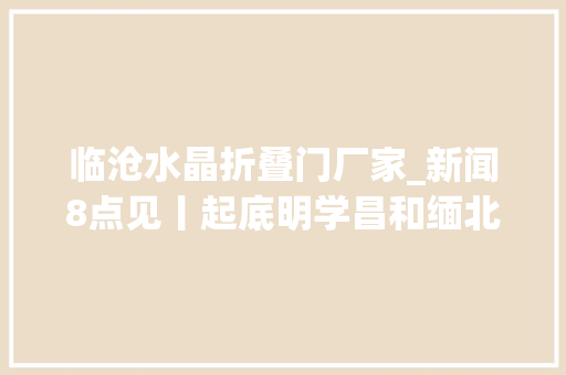 临沧水晶折叠门厂家_新闻8点见丨起底明学昌和缅北第五家族专访刘阳谈圆明园