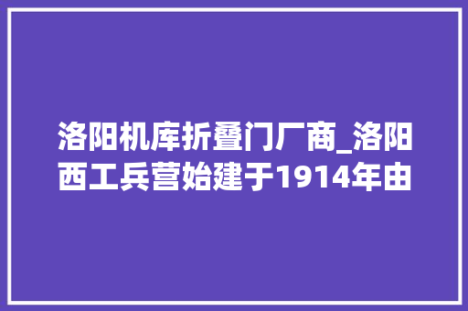 洛阳机库折叠门厂商_洛阳西工兵营始建于1914年由袁世凯建筑吴佩孚扩建。