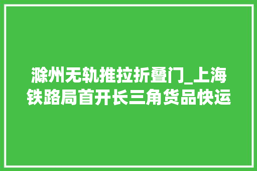 滁州无轨推拉折叠门_上海铁路局首开长三角货品快运列车滁州共设17个解决站