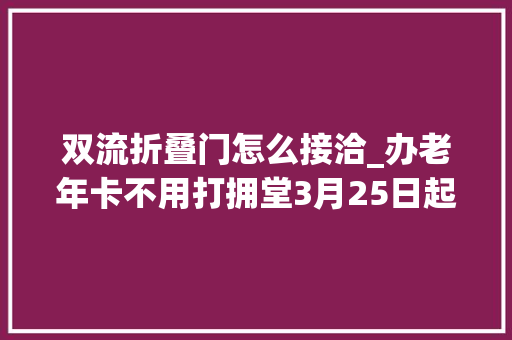 双流折叠门怎么接洽_办老年卡不用打拥堂3月25日起双流12个镇街都可以办啦 滑动门