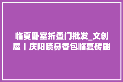 临夏卧室折叠门批发_文创屋丨庆阳喷鼻香包临夏砖雕满满炊火气走进庶平易近家
