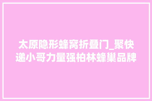 太原隐形蜂窝折叠门_聚快递小哥力量强柏林蜂巢品牌太原市万柏林区织密快递行业党建收集
