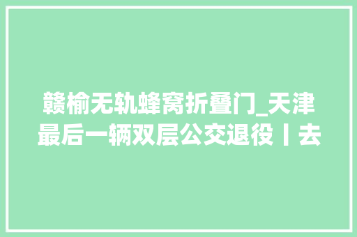 赣榆无轨蜂窝折叠门_天津最后一辆双层公交退役丨去过外埠这些地方请报备最新排查管控范围丨中国留学生全部从苏梅撤出
