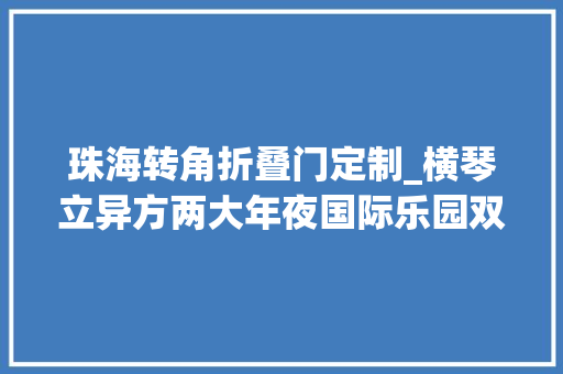 珠海转角折叠门定制_横琴立异方两大年夜国际乐园双旦早鸟票开售低至7折限时开抢