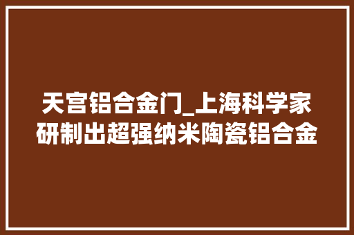 天宫铝合金门_上海科学家研制出超强纳米陶瓷铝合金或助国产大年夜飞机更轻飞行