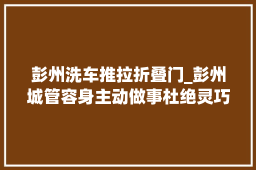 彭州洗车推拉折叠门_彭州城管容身主动做事杜绝灵巧车清洗站一刀切