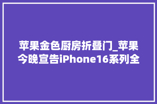 苹果金色厨房折叠门_苹果今晚宣告iPhone16系列全部曝光5999元起售新功能太厉害