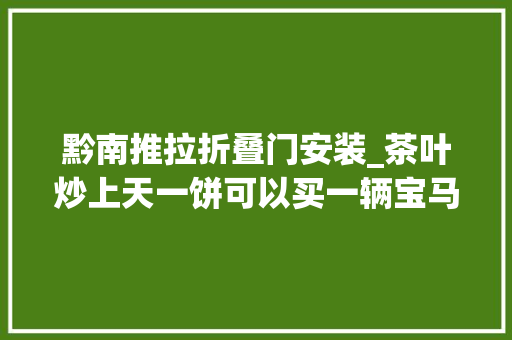 黔南推拉折叠门安装_茶叶炒上天一饼可以买一辆宝马一提可以在广州买一套房