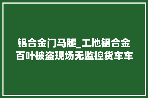 铝合金门马腿_工地铝合金百叶被盗现场无监控货车车厢小缝露了马脚