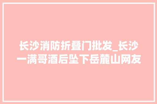 长沙消防折叠门批发_长沙一满哥酒后坠下岳麓山网友哥们儿抄近道技能有点玄幻