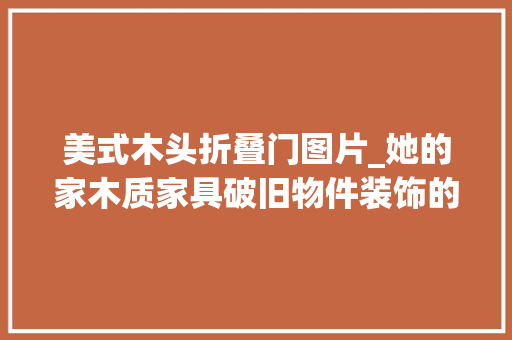 美式木头折叠门图片_她的家木质家具破旧物件装饰的美式村落风幸福纯粹而简单