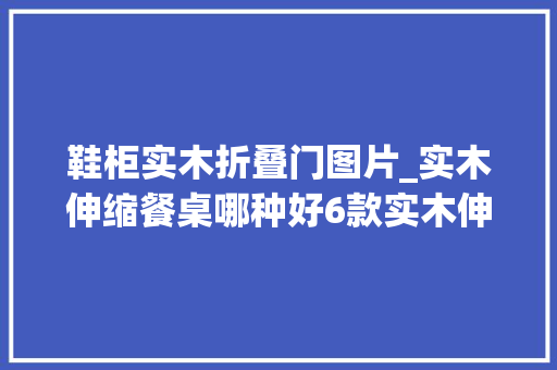 鞋柜实木折叠门图片_实木伸缩餐桌哪种好6款实木伸缩餐桌图片理解下