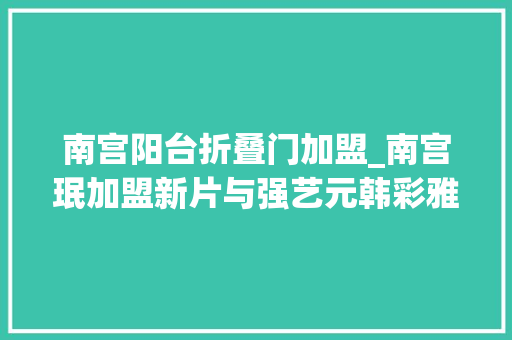 南宫阳台折叠门加盟_南宫珉加盟新片与强艺元韩彩雅合作