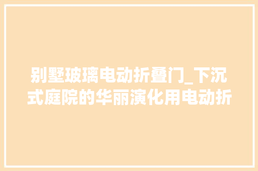 别墅玻璃电动折叠门_下沉式庭院的华丽演化用电动折叠天窗打造别墅的阳光房