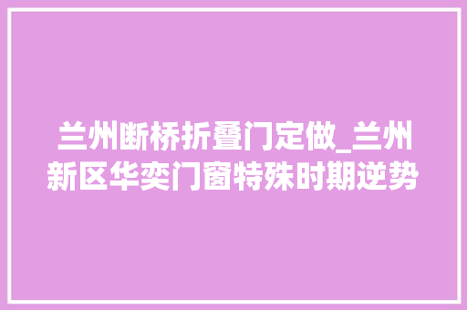 兰州断桥折叠门定做_兰州新区华奕门窗特殊时期逆势上扬