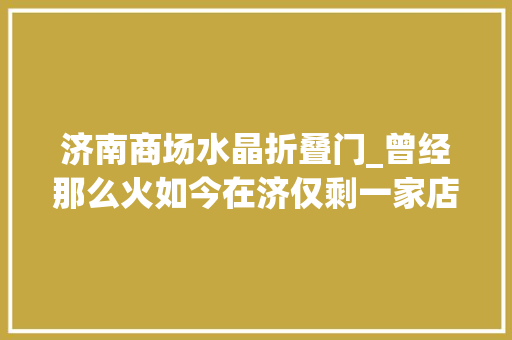 济南商场水晶折叠门_曾经那么火如今在济仅剩一家店潘多拉魔法咋不灵了