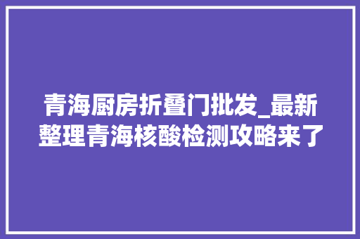 青海厨房折叠门批发_最新整理青海核酸检测攻略来了