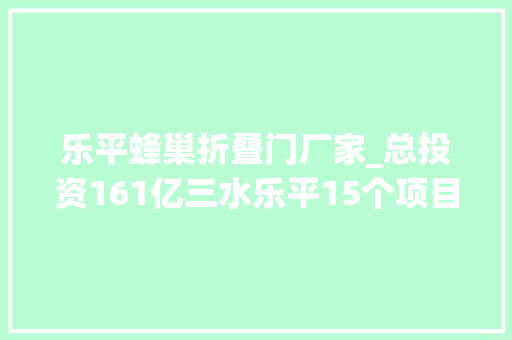 乐平蜂巢折叠门厂家_总投资161亿三水乐平15个项目签约动工再造千亿战新乐平