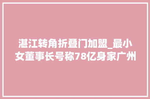 湛江转角折叠门加盟_最小女董事长号称78亿身家广州7套房不过是微商版凡尔赛文学