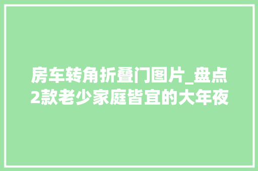 房车转角折叠门图片_盘点2款老少家庭皆宜的大年夜空间6座6床房车自动挡轻松跑800公里