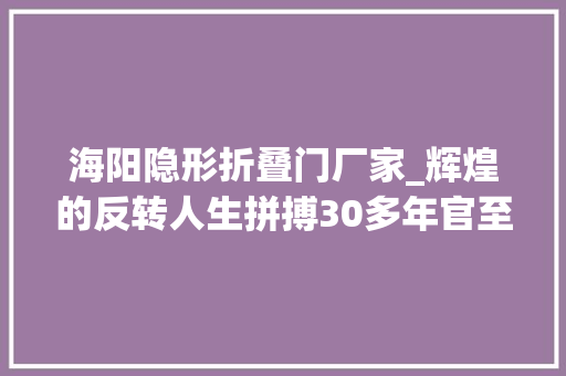 海阳隐形折叠门厂家_辉煌的反转人生拼搏30多年官至副厅贪污纳贿800余万铁窗泪