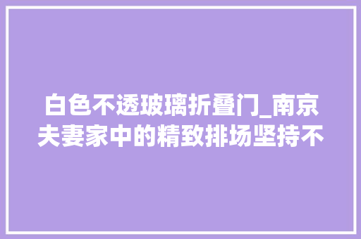 白色不透玻璃折叠门_南京夫妻家中的精致排场坚持不铺地板不铺砖落成反而时尚高级
