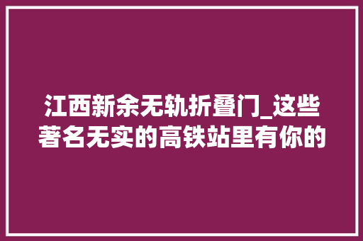 江西新余无轨折叠门_这些著名无实的高铁站里有你的家乡吗地球常识局