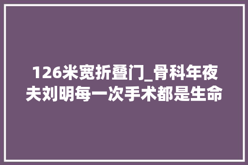 126米宽折叠门_骨科年夜夫刘明每一次手术都是生命的置换