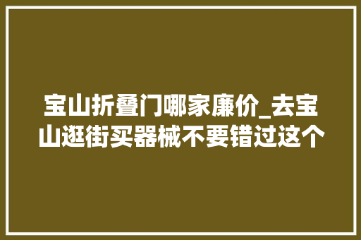 宝山折叠门哪家廉价_去宝山逛街买器械不要错过这个大年夜仓优选里面器械好便宜