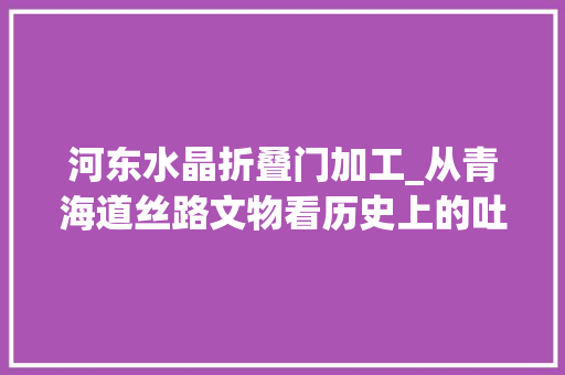 河东水晶折叠门加工_从青海道丝路文物看历史上的吐谷浑