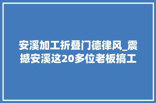 安溪加工折叠门德律风_震撼安溪这20多位老板搞工作生意红火的机会来了搭上了能抵你忙一年