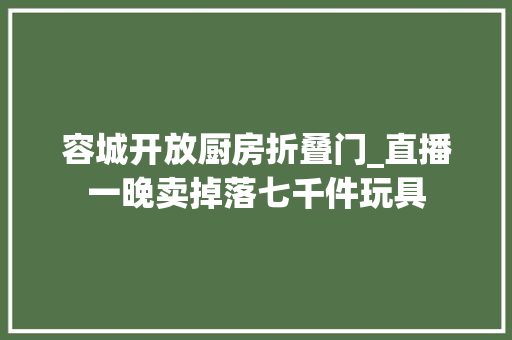 容城开放厨房折叠门_直播一晚卖掉落七千件玩具