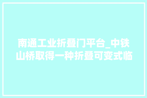 南通工业折叠门平台_中铁山桥取得一种折叠可变式临边及高空功课平台专利折叠升降可变式平台收起后体积小便携性高