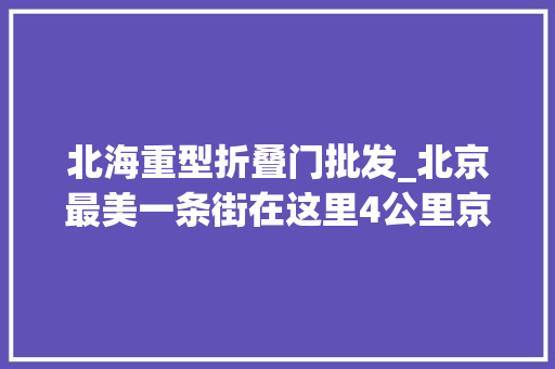 北海重型折叠门批发_北京最美一条街在这里4公里京城文脉浓缩700年历史文化