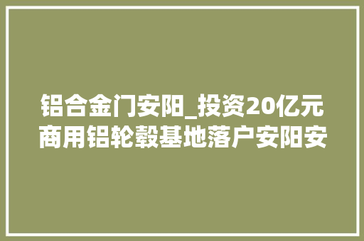 铝合金门安阳_投资20亿元商用铝轮毂基地落户安阳安川电机常州新项目正式投产